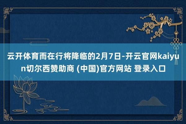 云开体育而在行将降临的2月7日-开云官网kaiyun切尔西赞助商 (中国)官方网站 登录入口