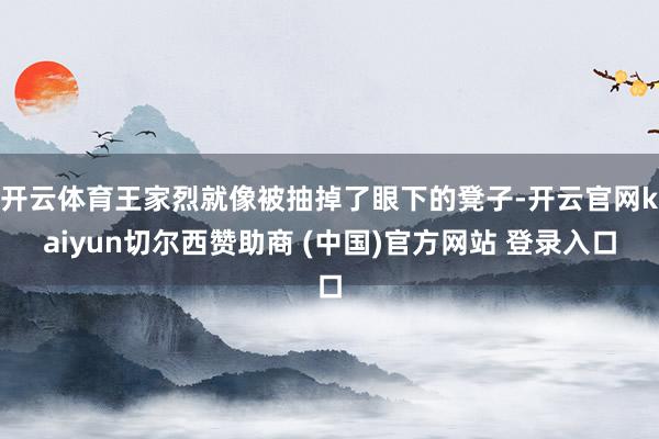 开云体育王家烈就像被抽掉了眼下的凳子-开云官网kaiyun切尔西赞助商 (中国)官方网站 登录入口