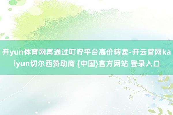 开yun体育网再通过叮咛平台高价转卖-开云官网kaiyun切尔西赞助商 (中国)官方网站 登录入口