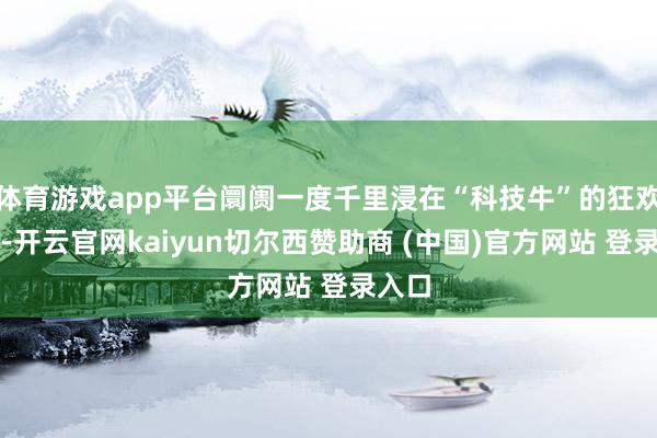 体育游戏app平台阛阓一度千里浸在“科技牛”的狂欢之中-开云官网kaiyun切尔西赞助商 (中国)官方网站 登录入口