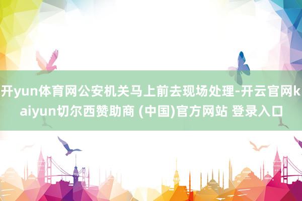 开yun体育网公安机关马上前去现场处理-开云官网kaiyun切尔西赞助商 (中国)官方网站 登录入口