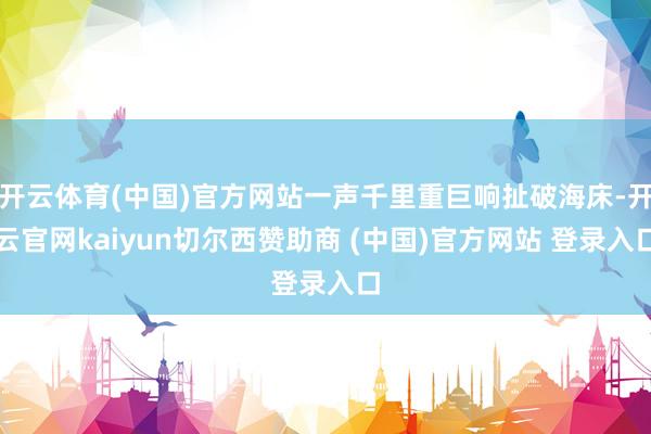开云体育(中国)官方网站一声千里重巨响扯破海床-开云官网kaiyun切尔西赞助商 (中国)官方网站 登录入口
